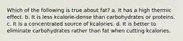 Which of the following is true about fat? a. It has a high thermic effect. b. It is less kcalorie-dense than carbohydrates or proteins. c. It is a concentrated source of kcalories. d. It is better to eliminate carbohydrates rather than fat when cutting kcalories.