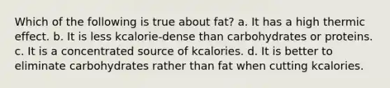 Which of the following is true about fat? a. It has a high thermic effect. b. It is less kcalorie-dense than carbohydrates or proteins. c. It is a concentrated source of kcalories. d. It is better to eliminate carbohydrates rather than fat when cutting kcalories.