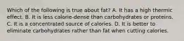 Which of the following is true about fat? A. It has a high thermic effect. B. It is less calorie-dense than carbohydrates or proteins. C. It is a concentrated source of calories. D. It is better to eliminate carbohydrates rather than fat when cutting calories.