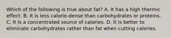 Which of the following is true about fat? A. It has a high thermic effect. B. It is less calorie-dense than carbohydrates or proteins. C. It is a concentrated source of calories. D. It is better to eliminate carbohydrates rather than fat when cutting calories.