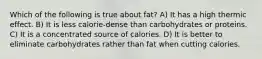 Which of the following is true about fat? A) It has a high thermic effect. B) It is less calorie-dense than carbohydrates or proteins. C) It is a concentrated source of calories. D) It is better to eliminate carbohydrates rather than fat when cutting calories.