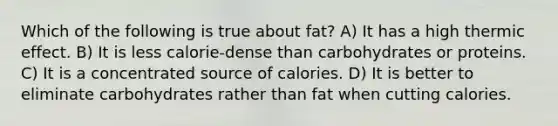 Which of the following is true about fat? A) It has a high thermic effect. B) It is less calorie-dense than carbohydrates or proteins. C) It is a concentrated source of calories. D) It is better to eliminate carbohydrates rather than fat when cutting calories.