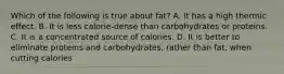 Which of the following is true about fat? A. It has a high thermic effect. B. It is less calorie-dense than carbohydrates or proteins. C. It is a concentrated source of calories. D. It is better to eliminate proteins and carbohydrates, rather than fat, when cutting calories