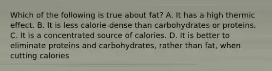 Which of the following is true about fat? A. It has a high thermic effect. B. It is less calorie-dense than carbohydrates or proteins. C. It is a concentrated source of calories. D. It is better to eliminate proteins and carbohydrates, rather than fat, when cutting calories