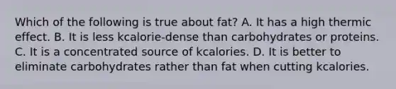 Which of the following is true about fat? A. It has a high thermic effect. B. It is less kcalorie-dense than carbohydrates or proteins. C. It is a concentrated source of kcalories. D. It is better to eliminate carbohydrates rather than fat when cutting kcalories.