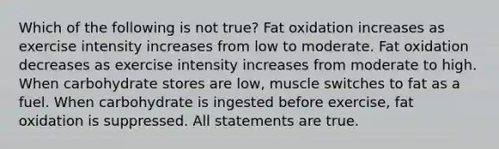 Which of the following is not true? Fat oxidation increases as exercise intensity increases from low to moderate. Fat oxidation decreases as exercise intensity increases from moderate to high. When carbohydrate stores are low, muscle switches to fat as a fuel. When carbohydrate is ingested before exercise, fat oxidation is suppressed. All statements are true.