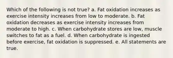 Which of the following is not true? a. Fat oxidation increases as exercise intensity increases from low to moderate. b. Fat oxidation decreases as exercise intensity increases from moderate to high. c. When carbohydrate stores are low, muscle switches to fat as a fuel. d. When carbohydrate is ingested before exercise, fat oxidation is suppressed. e. All statements are true.