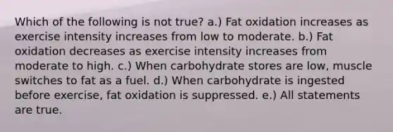 Which of the following is not true? a.) Fat oxidation increases as exercise intensity increases from low to moderate. b.) Fat oxidation decreases as exercise intensity increases from moderate to high. c.) When carbohydrate stores are low, muscle switches to fat as a fuel. d.) When carbohydrate is ingested before exercise, fat oxidation is suppressed. e.) All statements are true.