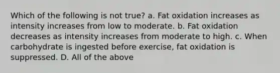 Which of the following is not true? a. Fat oxidation increases as intensity increases from low to moderate. b. Fat oxidation decreases as intensity increases from moderate to high. c. When carbohydrate is ingested before exercise, fat oxidation is suppressed. D. All of the above