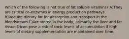 Which of the following is not true of fat soluble vitamins? A)They are critical co-enzymes in energy production pathways. B)Require dietary fat for absorption and transport in the bloodstream C)Are stored in the body, primarily the liver and fat tissue D)can pose a risk of toxic levels of accumulation if high levels of dietary supplementation are maintained over time.