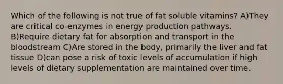 Which of the following is not true of fat soluble vitamins? A)They are critical co-enzymes in energy production pathways. B)Require dietary fat for absorption and transport in the bloodstream C)Are stored in the body, primarily the liver and fat tissue D)can pose a risk of toxic levels of accumulation if high levels of dietary supplementation are maintained over time.