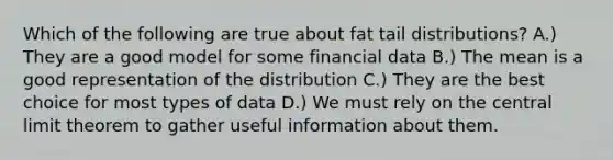 Which of the following are true about fat tail distributions? A.) They are a good model for some financial data B.) The mean is a good representation of the distribution C.) They are the best choice for most types of data D.) We must rely on the central limit theorem to gather useful information about them.