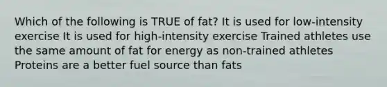 Which of the following is TRUE of fat? It is used for low-intensity exercise It is used for high-intensity exercise Trained athletes use the same amount of fat for energy as non-trained athletes Proteins are a better fuel source than fats