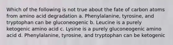 Which of the following is not true about the fate of carbon atoms from amino acid degradation a. Phenylalanine, tyrosine, and tryptophan can be gluconeogenic b. Leucine is a purely ketogenic amino acid c. Lysine is a purely gluconeogenic amino acid d. Phenylalanine, tyrosine, and tryptophan can be ketogenic