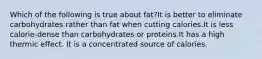 Which of the following is true about fat?It is better to eliminate carbohydrates rather than fat when cutting calories.It is less calorie-dense than carbohydrates or proteins.It has a high thermic effect. It is a concentrated source of calories.