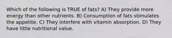 Which of the following is TRUE of fats? A) They provide more energy than other nutrients. B) Consumption of fats stimulates the appetite. C) They interfere with vitamin absorption. D) They have little nutritional value.