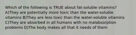 Which of the following is TRUE about fat-soluble vitamins? A)They are potentially more toxic than the water-soluble vitamins B)They are less toxic than the water-soluble vitamins C)They are absorbed in all humans with no malabsorption problems D)The body makes all that it needs of them