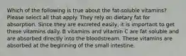 Which of the following is true about the fat-soluble vitamins? Please select all that apply. They rely on dietary fat for absorption. Since they are excreted easily, it is important to get these vitamins daily. B vitamins and vitamin C are fat soluble and are absorbed directly into the bloodstream. These vitamins are absorbed at the beginning of the small intestine.