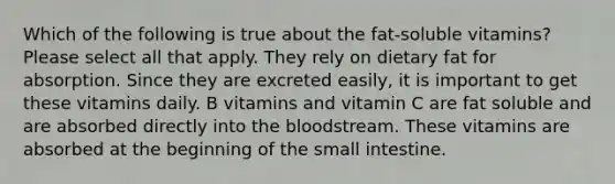 Which of the following is true about the fat-soluble vitamins? Please select all that apply. They rely on dietary fat for absorption. Since they are excreted easily, it is important to get these vitamins daily. B vitamins and vitamin C are fat soluble and are absorbed directly into the bloodstream. These vitamins are absorbed at the beginning of the small intestine.