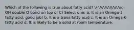 Which of the following is true about fatty acid? /-/////////c-OH double O bond on top of C) Select one: a. It is an Omega-3 fatty acid. good job! b. It is a trans-fatty acid c. It is an Omega-6 fatty acid d. It is likely to be a solid at room temperature.