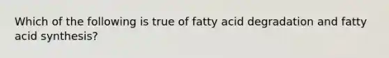 Which of the following is true of fatty acid degradation and fatty acid synthesis?