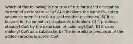 Which of the following is not true of the fatty acid elongation system of vertebrate cells? A) It involves the same four-step sequence seen in the fatty acid synthase complex. B) It is located in the smooth endoplasmic reticulum. C) It produces stearoyl-CoA by the extension of palmitoyl-CoA. D) It uses malonyl-CoA as a substrate. E) The immediate precursor of the added carbons is acetyl-CoA