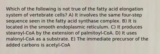 Which of the following is not true of the fatty acid elongation system of vertebrate cells? A) It involves the same four-step sequence seen in the fatty acid synthase complex. B) It is located in the smooth endoplasmic reticulum. C) It produces stearoyl-CoA by the extension of palmitoyl-CoA. D) It uses malonyl-CoA as a substrate. E) The immediate precursor of the added carbons is acetyl-CoA