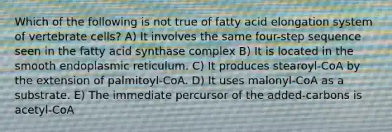 Which of the following is not true of fatty acid elongation system of vertebrate cells? A) It involves the same four-step sequence seen in the fatty acid synthase complex B) It is located in the smooth endoplasmic reticulum. C) It produces stearoyl-CoA by the extension of palmitoyl-CoA. D) It uses malonyl-CoA as a substrate. E) The immediate percursor of the added-carbons is acetyl-CoA