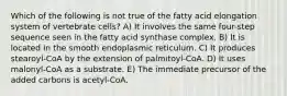 Which of the following is not true of the fatty acid elongation system of vertebrate cells? A) It involves the same four-step sequence seen in the fatty acid synthase complex. B) It is located in the smooth endoplasmic reticulum. C) It produces stearoyl-CoA by the extension of palmitoyl-CoA. D) It uses malonyl-CoA as a substrate. E) The immediate precursor of the added carbons is acetyl-CoA.