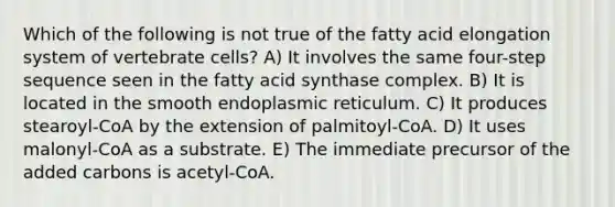 Which of the following is not true of the fatty acid elongation system of vertebrate cells? A) It involves the same four-step sequence seen in the fatty acid synthase complex. B) It is located in the smooth endoplasmic reticulum. C) It produces stearoyl-CoA by the extension of palmitoyl-CoA. D) It uses malonyl-CoA as a substrate. E) The immediate precursor of the added carbons is acetyl-CoA.