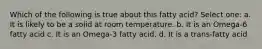 Which of the following is true about this fatty acid? Select one: a. It is likely to be a solid at room temperature. b. It is an Omega-6 fatty acid c. It is an Omega-3 fatty acid. d. It is a trans-fatty acid