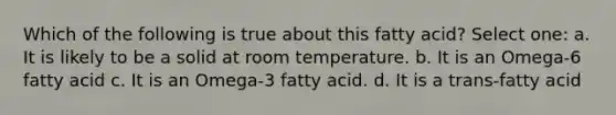 Which of the following is true about this fatty acid? Select one: a. It is likely to be a solid at room temperature. b. It is an Omega-6 fatty acid c. It is an Omega-3 fatty acid. d. It is a trans-fatty acid