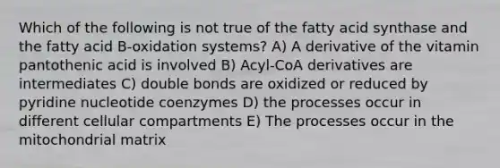 Which of the following is not true of the fatty acid synthase and the fatty acid B-oxidation systems? A) A derivative of the vitamin pantothenic acid is involved B) Acyl-CoA derivatives are intermediates C) double bonds are oxidized or reduced by pyridine nucleotide coenzymes D) the processes occur in different cellular compartments E) The processes occur in the mitochondrial matrix