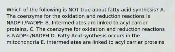 Which of the following is NOT true about fatty acid synthesis? A. The coenzyme for the oxidation and reduction reactions is NADP+/NADPH B. Intermediates are linked to acyl carrier proteins. C. The coenzyme for oxidation and reduction reactions is NADP+/NADPH D. Fatty Acid synthesis occurs in the mitochondria E. Intermediates are linked to acyl carrier proteins