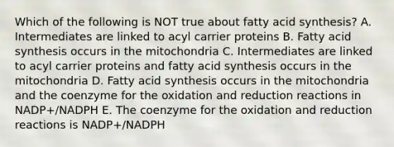 Which of the following is NOT true about fatty acid synthesis? A. Intermediates are linked to acyl carrier proteins B. Fatty acid synthesis occurs in the mitochondria C. Intermediates are linked to acyl carrier proteins and fatty acid synthesis occurs in the mitochondria D. Fatty acid synthesis occurs in the mitochondria and the coenzyme for the oxidation and reduction reactions in NADP+/NADPH E. The coenzyme for the oxidation and reduction reactions is NADP+/NADPH