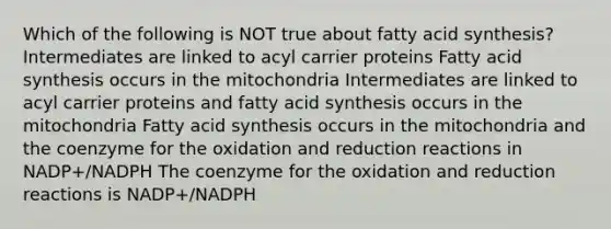 Which of the following is NOT true about fatty acid synthesis? Intermediates are linked to acyl carrier proteins Fatty acid synthesis occurs in the mitochondria Intermediates are linked to acyl carrier proteins and fatty acid synthesis occurs in the mitochondria Fatty acid synthesis occurs in the mitochondria and the coenzyme for the oxidation and reduction reactions in NADP+/NADPH The coenzyme for the oxidation and reduction reactions is NADP+/NADPH