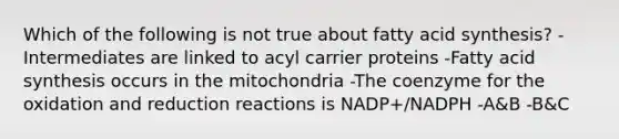 Which of the following is not true about fatty acid synthesis? -Intermediates are linked to acyl carrier proteins -Fatty acid synthesis occurs in the mitochondria -The coenzyme for the oxidation and reduction reactions is NADP+/NADPH -A&B -B&C