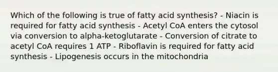 Which of the following is true of fatty acid synthesis? - Niacin is required for fatty acid synthesis - Acetyl CoA enters the cytosol via conversion to alpha-ketoglutarate - Conversion of citrate to acetyl CoA requires 1 ATP - Riboflavin is required for fatty acid synthesis - Lipogenesis occurs in the mitochondria