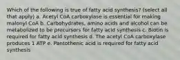 Which of the following is true of fatty acid synthesis? (select all that apply) a. Acetyl CoA carboxylase is essential for making malonyl CoA b. Carbohydrates, amino acids and alcohol can be metabolized to be precursors for fatty acid synthesis c. Biotin is required for fatty acid synthesis d. The acetyl CoA carboxylase produces 1 ATP e. Pantothenic acid is required for fatty acid synthesis