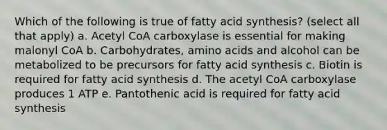 Which of the following is true of fatty acid synthesis? (select all that apply) a. Acetyl CoA carboxylase is essential for making malonyl CoA b. Carbohydrates, amino acids and alcohol can be metabolized to be precursors for fatty acid synthesis c. Biotin is required for fatty acid synthesis d. The acetyl CoA carboxylase produces 1 ATP e. Pantothenic acid is required for fatty acid synthesis