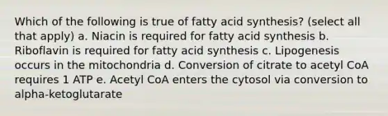 Which of the following is true of fatty acid synthesis? (select all that apply) a. Niacin is required for fatty acid synthesis b. Riboflavin is required for fatty acid synthesis c. Lipogenesis occurs in the mitochondria d. Conversion of citrate to acetyl CoA requires 1 ATP e. Acetyl CoA enters the cytosol via conversion to alpha-ketoglutarate