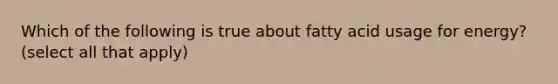 Which of the following is true about fatty acid usage for energy? (select all that apply)