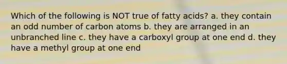 Which of the following is NOT true of fatty acids? a. they contain an odd number of carbon atoms b. they are arranged in an unbranched line c. they have a carboxyl group at one end d. they have a methyl group at one end