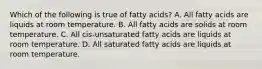 Which of the following is true of fatty acids? A. All fatty acids are liquids at room temperature. B. All fatty acids are solids at room temperature. C. All cis-unsaturated fatty acids are liquids at room temperature. D. All saturated fatty acids are liquids at room temperature.