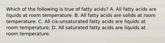 Which of the following is true of fatty acids? A. All fatty acids are liquids at room temperature. B. All fatty acids are solids at room temperature. C. All cis-unsaturated fatty acids are liquids at room temperature. D. All saturated fatty acids are liquids at room temperature.