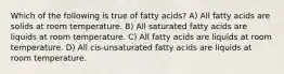 Which of the following is true of fatty acids? A) All fatty acids are solids at room temperature. B) All saturated fatty acids are liquids at room temperature. C) All fatty acids are liquids at room temperature. D) All cis-unsaturated fatty acids are liquids at room temperature.