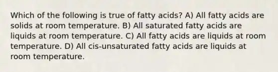 Which of the following is true of fatty acids? A) All fatty acids are solids at room temperature. B) All saturated fatty acids are liquids at room temperature. C) All fatty acids are liquids at room temperature. D) All cis-unsaturated fatty acids are liquids at room temperature.