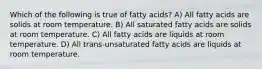 Which of the following is true of fatty acids? A) All fatty acids are solids at room temperature. B) All saturated fatty acids are solids at room temperature. C) All fatty acids are liquids at room temperature. D) All trans-unsaturated fatty acids are liquids at room temperature.