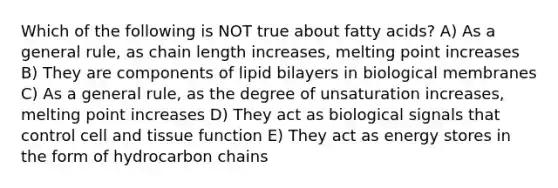 Which of the following is NOT true about fatty acids? A) As a general rule, as chain length increases, melting point increases B) They are components of lipid bilayers in biological membranes C) As a general rule, as the degree of unsaturation increases, melting point increases D) They act as biological signals that control cell and tissue function E) They act as energy stores in the form of hydrocarbon chains