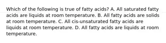 Which of the following is true of fatty acids? A. All saturated fatty acids are liquids at room temperature. B. All fatty acids are solids at room temperature. C. All cis-unsaturated fatty acids are liquids at room temperature. D. All fatty acids are liquids at room temperature.